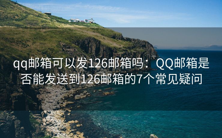 qq郵箱可以發(fā)126郵箱嗎：QQ郵箱是否能發(fā)送到126郵箱的7個(gè)常見疑問