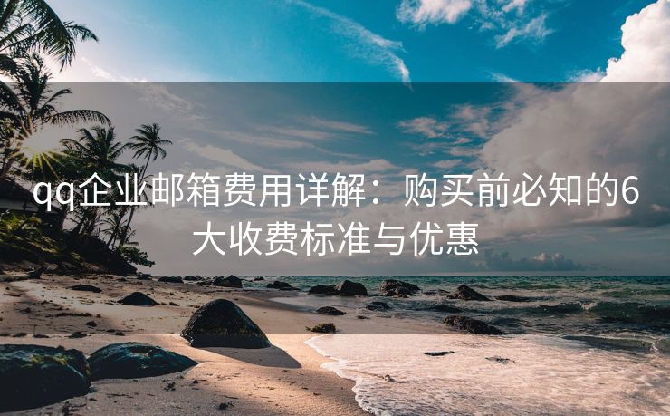 qq企業(yè)郵箱費(fèi)用詳解：購(gòu)買前必知的6大收費(fèi)標(biāo)準(zhǔn)與優(yōu)惠