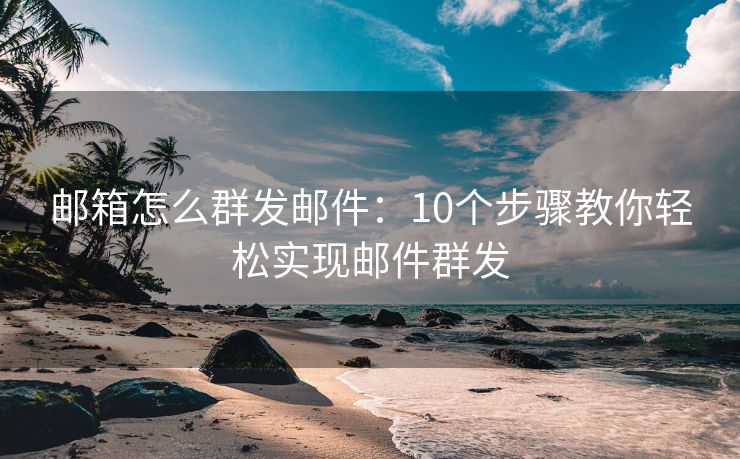 郵箱怎么群發(fā)郵件：10個(gè)步驟教你輕松實(shí)現(xiàn)郵件群發(fā)