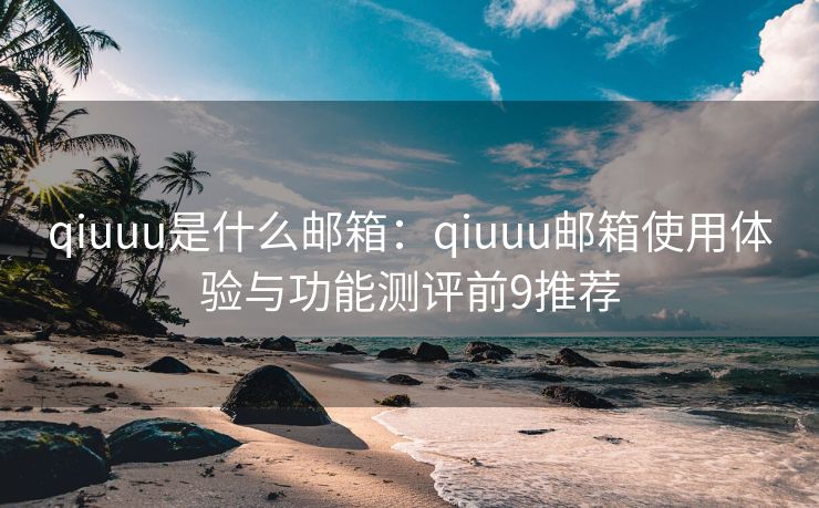 qiuuu是什么郵箱：qiuuu郵箱使用體驗與功能測評前9推薦