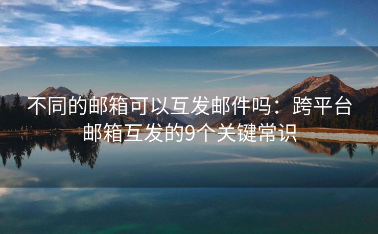 不同的郵箱可以互發(fā)郵件嗎：跨平臺(tái)郵箱互發(fā)的9個(gè)關(guān)鍵常識(shí)