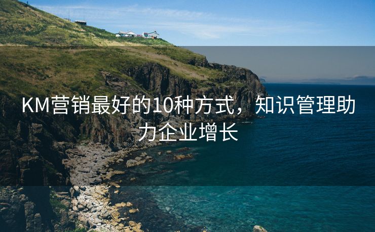 KM營(yíng)銷最好的10種方式，知識(shí)管理助力企業(yè)增長(zhǎng)