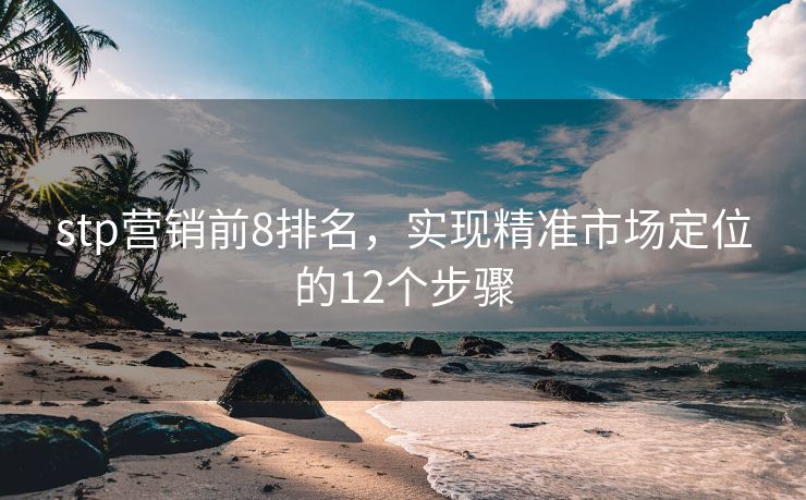 stp營(yíng)銷前8排名，實(shí)現(xiàn)精準(zhǔn)市場(chǎng)定位的12個(gè)步驟