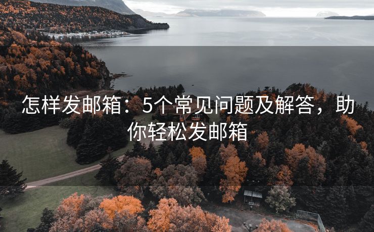 怎樣發(fā)郵箱：5個常見問題及解答，助你輕松發(fā)郵箱