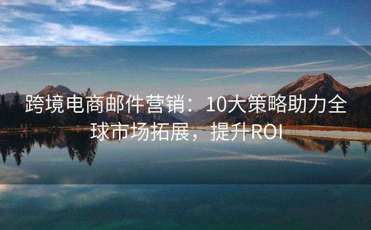 跨境電商郵件營(yíng)銷(xiāo)：10大策略助力全球市場(chǎng)拓展，提升ROI