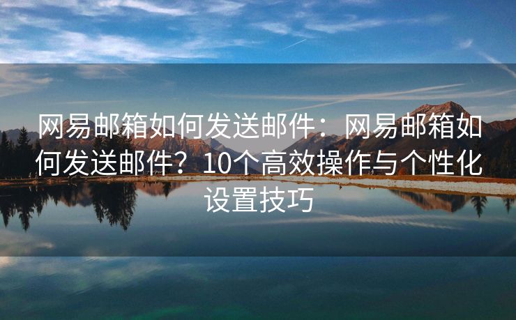 網(wǎng)易郵箱如何發(fā)送郵件：網(wǎng)易郵箱如何發(fā)送郵件？10個(gè)高效操作與個(gè)性化設(shè)置技巧
