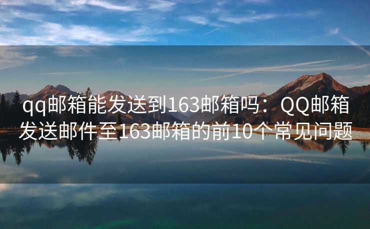 qq郵箱能發(fā)送到163郵箱嗎：QQ郵箱發(fā)送郵件至163郵箱的前10個常見問題