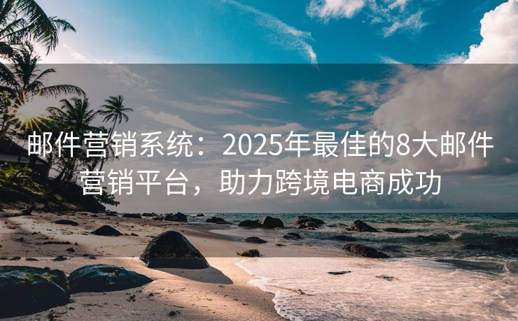 郵件營銷系統(tǒng)：2025年最佳的8大郵件營銷平臺，助力跨境電商成功