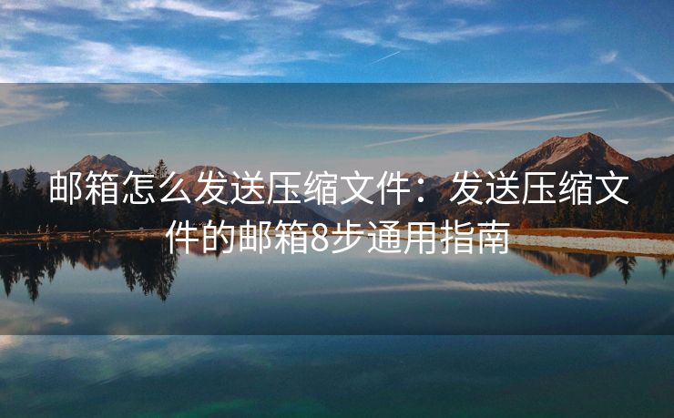郵箱怎么發(fā)送壓縮文件：發(fā)送壓縮文件的郵箱8步通用指南