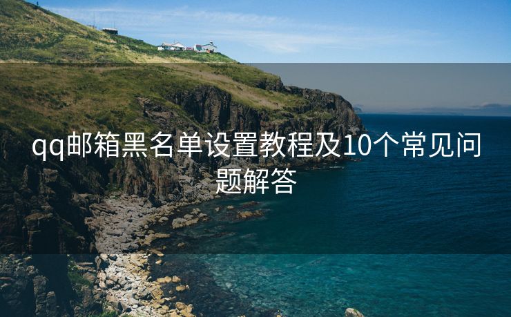 qq郵箱黑名單設(shè)置教程及10個(gè)常見(jiàn)問(wèn)題解答
