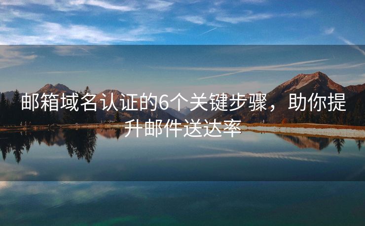 郵箱域名認(rèn)證的6個關(guān)鍵步驟，助你提升郵件送達(dá)率