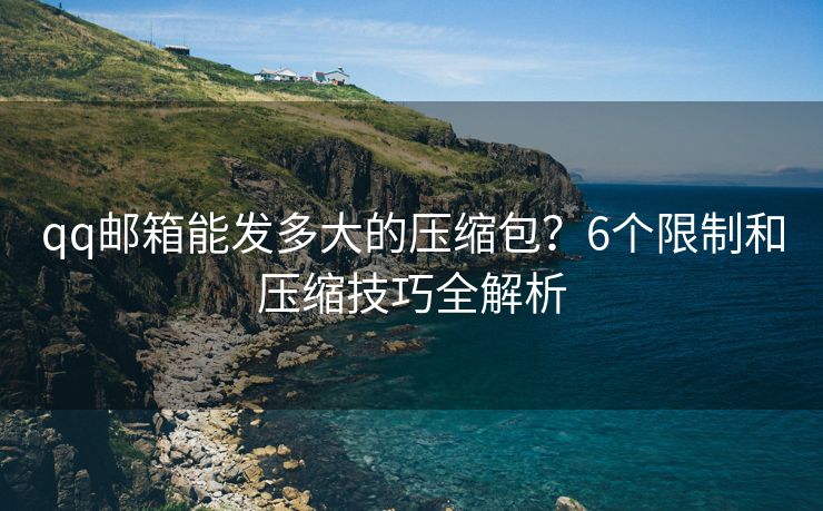 qq郵箱能發(fā)多大的壓縮包？6個限制和壓縮技巧全解析