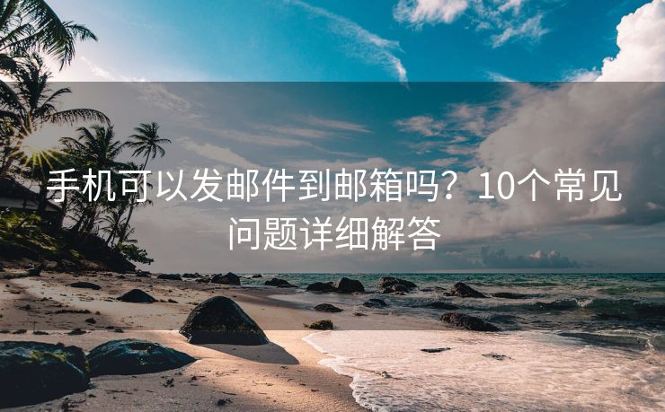 手機(jī)可以發(fā)郵件到郵箱嗎？10個(gè)常見(jiàn)問(wèn)題詳細(xì)解答