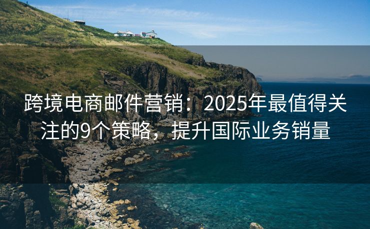 跨境電商郵件營(yíng)銷(xiāo)：2025年最值得關(guān)注的9個(gè)策略，提升國(guó)際業(yè)務(wù)銷(xiāo)量