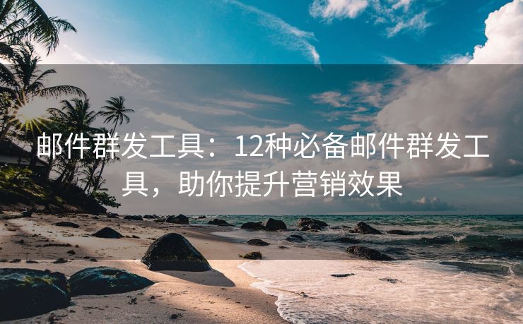 郵件群發(fā)工具：12種必備郵件群發(fā)工具，助你提升營銷效果